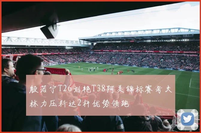 殷若宁T26刘艳T38阿美锦标赛考夫林力压科达2杆优势领跑