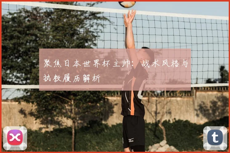 聚焦日本世界杯主帅:战术风格与执教履历解析