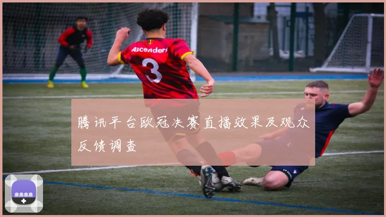 腾讯平台欧冠决赛直播效果及观众反馈调查